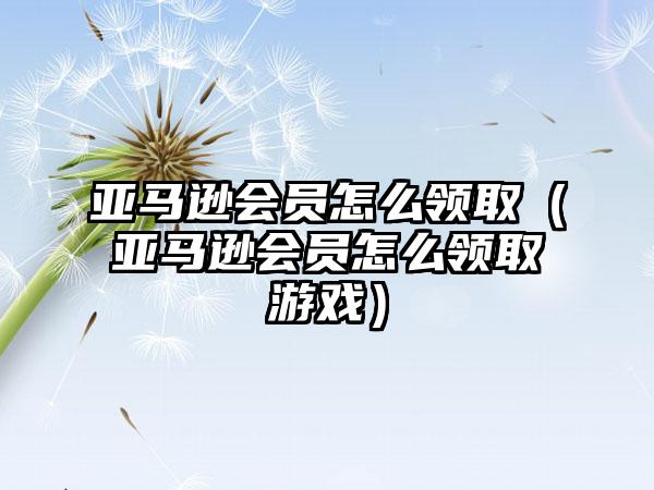 亚马逊会员怎么领取（亚马逊会员怎么领取游戏）