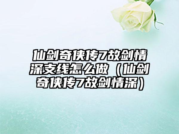 仙剑奇侠传7故剑情深支线怎么做（仙剑奇侠传7故剑情深）
