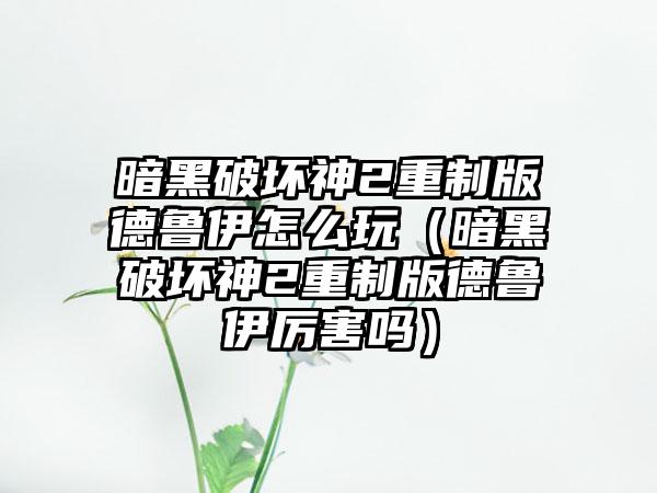 暗黑破坏神2重制版德鲁伊怎么玩（暗黑破坏神2重制版德鲁伊厉害吗）