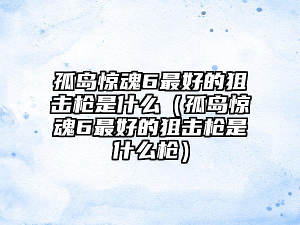 孤岛惊魂6最好的狙击枪是什么（孤岛惊魂6最好的狙击枪是什么枪）