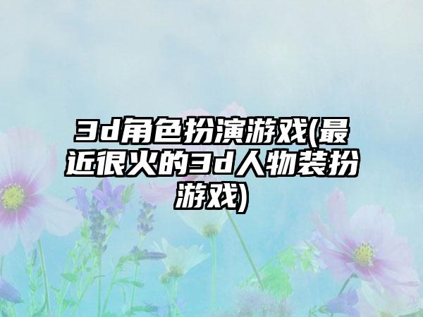 3d角色扮演游戏(最近很火的3d人物装扮游戏)