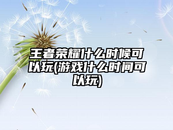 王者荣耀什么时候可以玩(游戏什么时间可以玩)