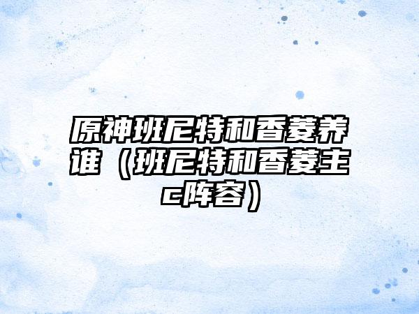 原神班尼特和香菱养谁（班尼特和香菱主c阵容）