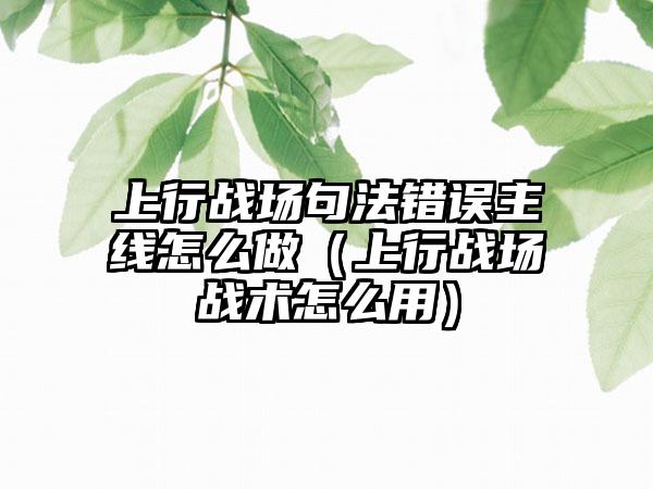 上行战场句法错误主线怎么做（上行战场战术怎么用）