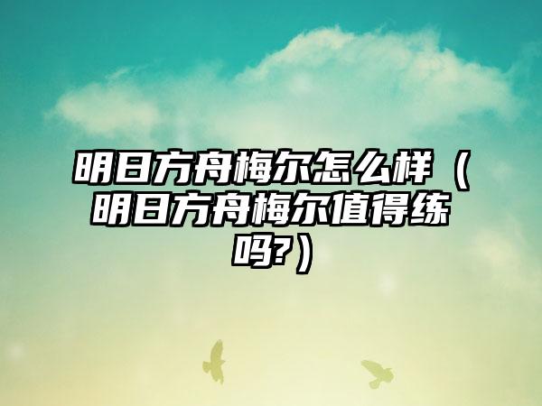 明日方舟梅尔怎么样（明日方舟梅尔值得练吗?）