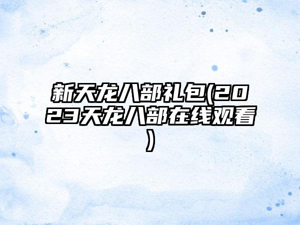 新天龙八部礼包(2023天龙八部在线观看)