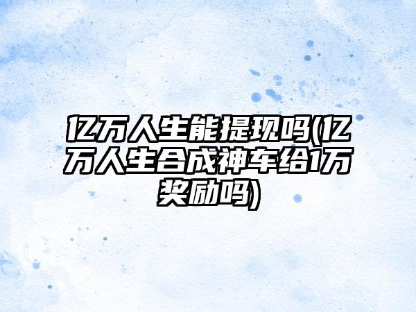 亿万人生能提现吗(亿万人生合成神车给1万奖励吗)