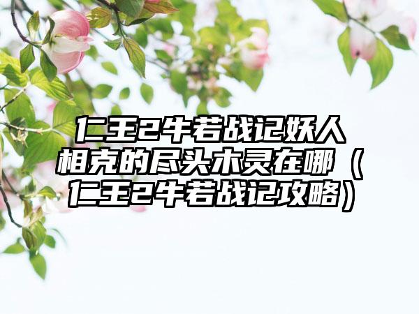 仁王2牛若战记妖人相克的尽头木灵在哪（仁王2牛若战记攻略）