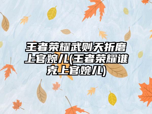 王者荣耀武则天折磨上官婉儿(王者荣耀谁克上官婉儿)