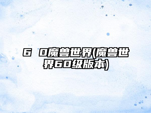 6 0魔兽世界(魔兽世界60级版本)