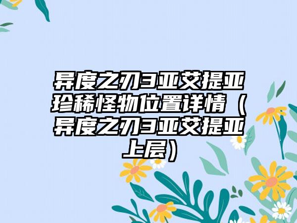 异度之刃3亚艾提亚珍稀怪物位置详情（异度之刃3亚艾提亚上层）