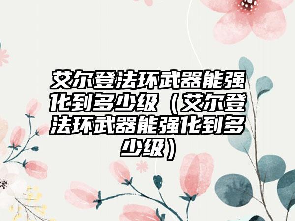 艾尔登法环武器能强化到多少级（艾尔登法环武器能强化到多少级）