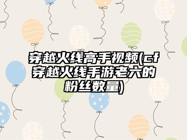 穿越火线高手视频(cf穿越火线手游老六的粉丝数量)