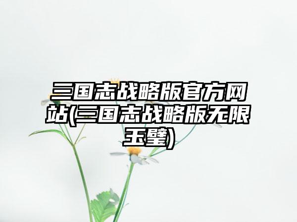 三国志战略版官方网站(三国志战略版无限玉璧)