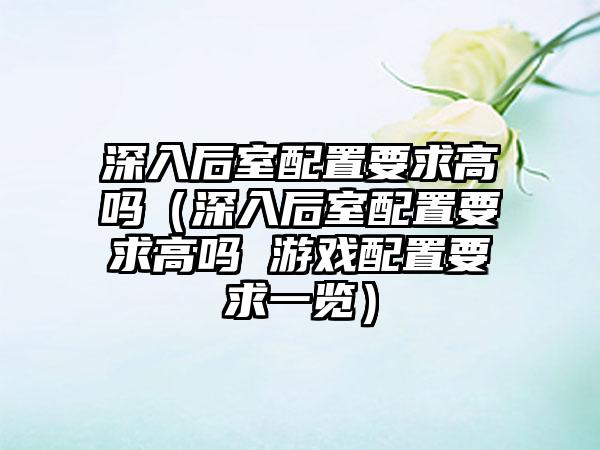 深入后室配置要求高吗（深入后室配置要求高吗 游戏配置要求一览）