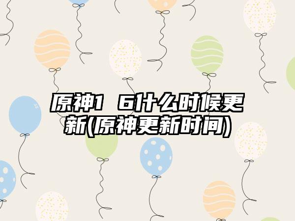 原神1 6什么时候更新(原神更新时间)