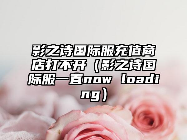 影之诗国际服充值商店打不开（影之诗国际服一直now loading）