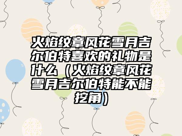 火焰纹章风花雪月吉尔伯特喜欢的礼物是什么（火焰纹章风花雪月吉尔伯特能不能挖角）