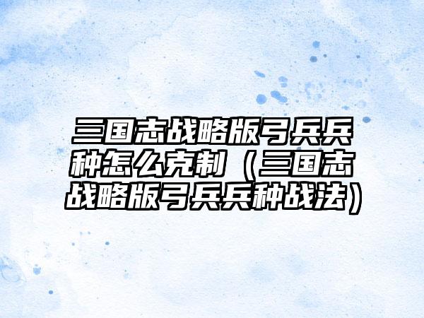 三国志战略版弓兵兵种怎么克制（三国志战略版弓兵兵种战法）