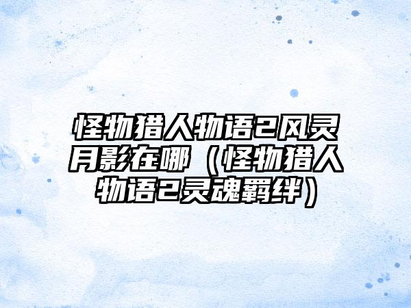 怪物猎人物语2风灵月影在哪（怪物猎人物语2灵魂羁绊）