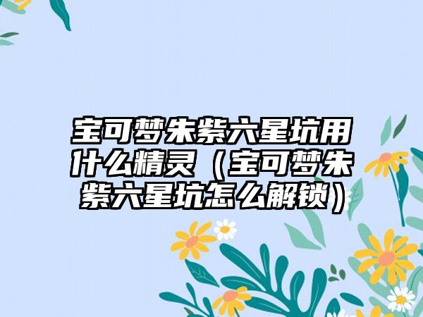 宝可梦朱紫六星坑用什么精灵（宝可梦朱紫六星坑怎么解锁）