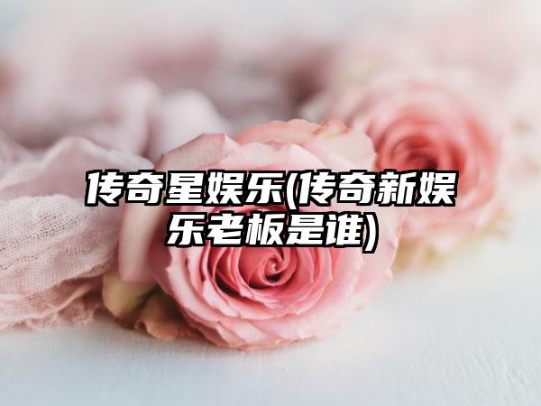 传奇星娱乐(传奇新娱乐老板是谁)