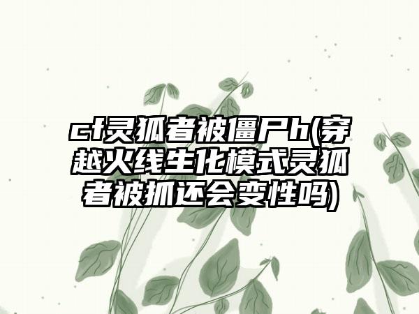 cf灵狐者被僵尸h(穿越火线生化模式灵狐者被抓还会变性吗)
