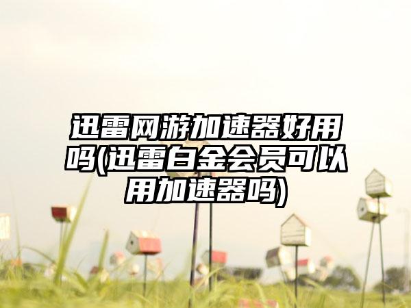 迅雷网游加速器好用吗(迅雷白金会员可以用加速器吗)