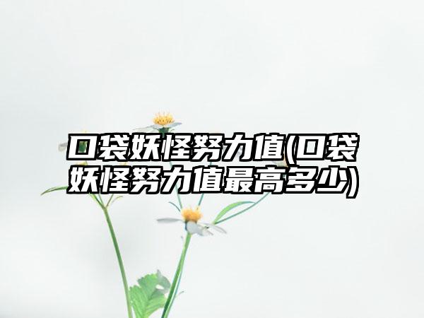 口袋妖怪努力值(口袋妖怪努力值最高多少)