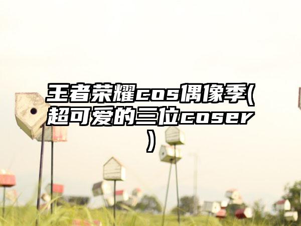 王者荣耀cos偶像季(超可爱的三位coser)
