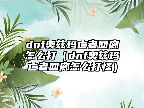 dnf奥兹玛亡者回廊怎么打（dnf奥兹玛亡者回廊怎么打怪）