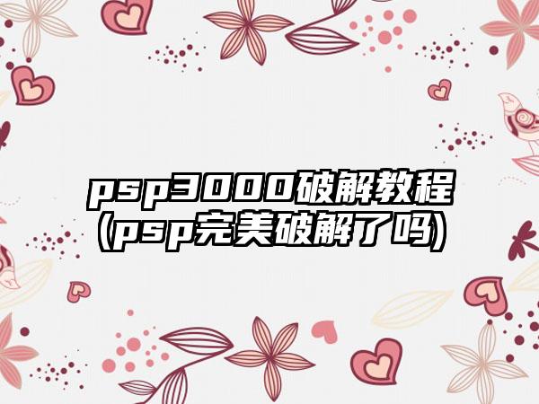 psp3000破解教程(psp完美破解了吗)