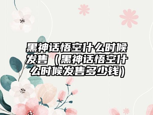 黑神话悟空什么时候发售（黑神话悟空什么时候发售多少钱）