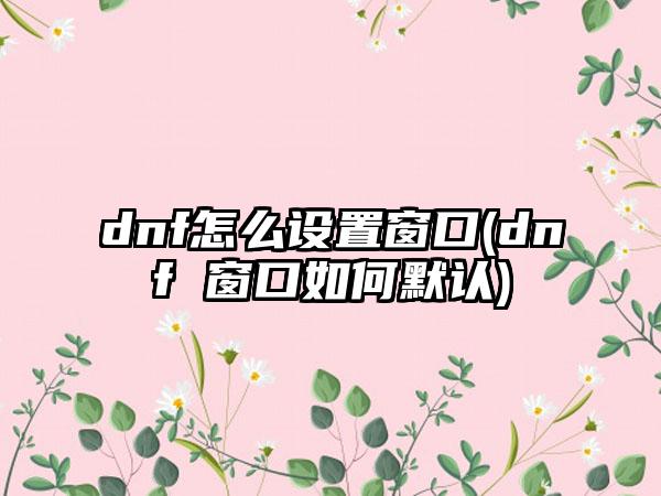 dnf怎么设置窗口(dnf 窗口如何默认)