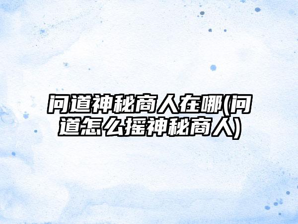 问道神秘商人在哪(问道怎么摇神秘商人)