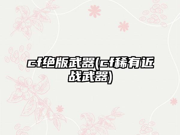cf绝版武器(cf稀有近战武器)