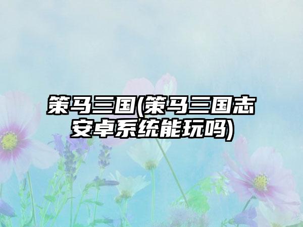 策马三国(策马三国志安卓系统能玩吗)