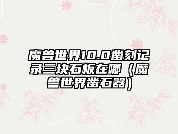 魔兽世界10.0凿刻记录三块石板在哪（魔兽世界凿石器）