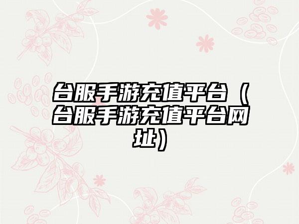 台服手游充值平台（台服手游充值平台网址）