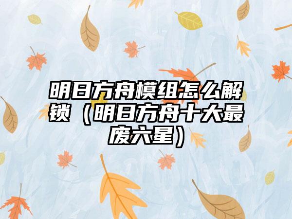 明日方舟模组怎么解锁（明日方舟十大最废六星）