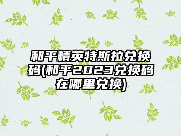 和平精英特斯拉兑换码(和平2023兑换码在哪里兑换)
