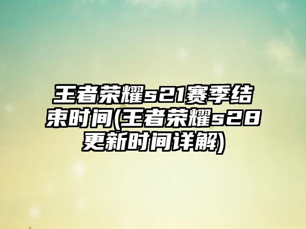 王者荣耀s21赛季结束时间(王者荣耀s28更新时间详解)
