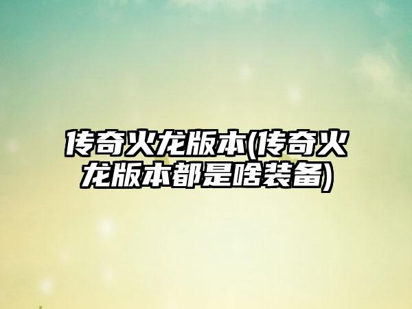 传奇火龙版本(传奇火龙版本都是啥装备)