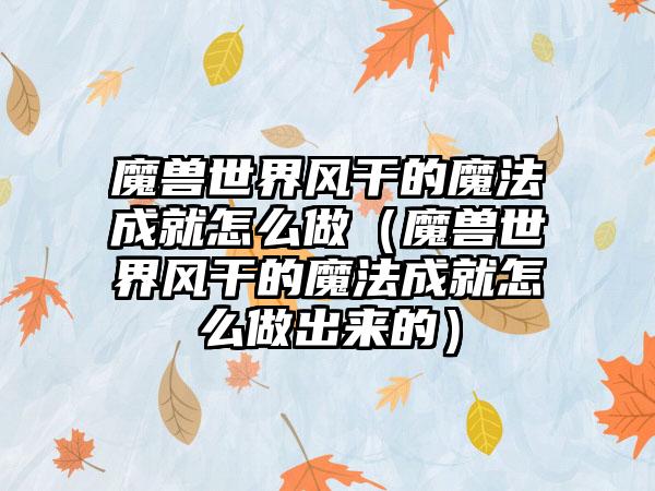 魔兽世界风干的魔法成就怎么做（魔兽世界风干的魔法成就怎么做出来的）