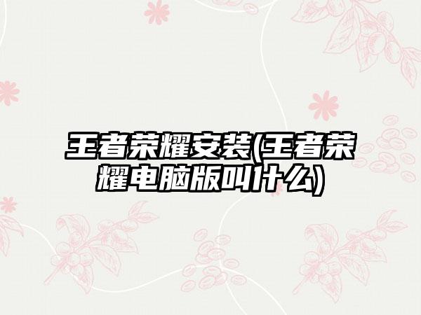 王者荣耀安装(王者荣耀电脑版叫什么)