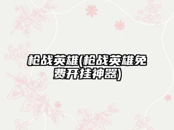 枪战英雄(枪战英雄免费开挂神器)