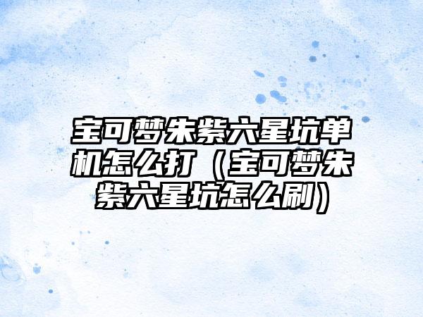 宝可梦朱紫六星坑单机怎么打（宝可梦朱紫六星坑怎么刷）