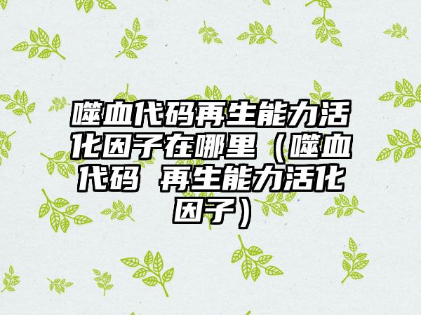 噬血代码再生能力活化因子在哪里（噬血代码 再生能力活化因子）