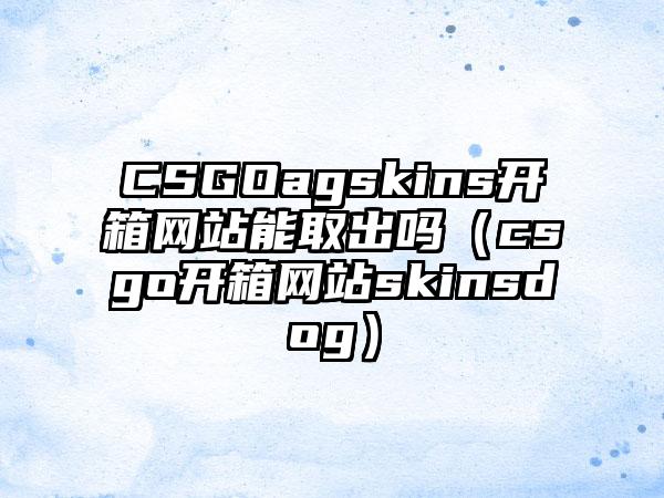 CSGOagskins开箱网站能取出吗（csgo开箱网站skinsdog）