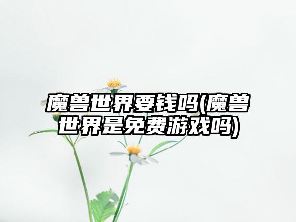 魔兽世界要钱吗(魔兽世界是免费游戏吗)